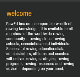 RowEd has an incomparable wealth of rowing knowledge. It is available to all members of the worldwide rowing community - rowing clubs, rowing schools, associations and individuals. Successful rowing educationalists, administrators, athletes and coaches will deleiver rowing strategises, rowing programs, rowing resources and rowing advice - depending on your need.